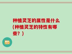 种植灵芝的属性是什么(种植灵芝的特性有哪些？)