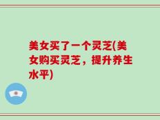 美女买了一个灵芝(美女购买灵芝，提升养生水平)