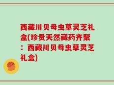 西藏川贝母虫草灵芝礼盒(珍贵天然藏药齐聚：西藏川贝母虫草灵芝礼盒)