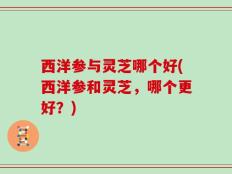 西洋参与灵芝哪个好(西洋参和灵芝，哪个更好？)
