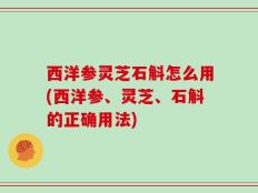 西洋参灵芝石斛怎么用(西洋参、灵芝、石斛的正确用法)