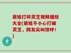 萌娃打碎灵芝视频播放大全(萌娃不小心打破灵芝，网友尖叫惊呼！)