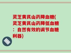 灵芝黄芪山药降血糖(灵芝黄芪山药降低血糖：自然有效的调节血糖利器)