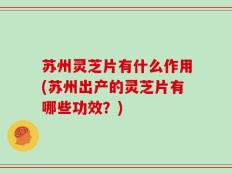 苏州灵芝片有什么作用(苏州出产的灵芝片有哪些功效？)
