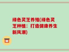 绿色灵芝养殖(绿色灵芝种植：打造健康养生新风潮)
