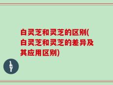 白灵芝和灵芝的区别(白灵芝和灵芝的差异及其应用区别)