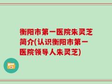 衡阳市第一医院朱灵芝简介(认识衡阳市第一医院领导人朱灵芝)