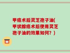 甲癌术后灵芝孢子油(甲状腺癌术后使用灵芝孢子油的效果如何？)