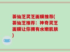 荟仙芝灵芝面膜推荐(荟仙芝推荐：神奇灵芝面膜让你拥有水嫩肌肤)