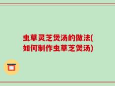 虫草灵芝煲汤的做法(如何制作虫草芝煲汤)