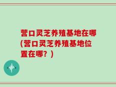 营口灵芝养殖基地在哪(营口灵芝养殖基地位置在哪？)