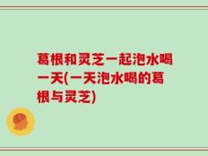 葛根和灵芝一起泡水喝一天(一天泡水喝的葛根与灵芝)
