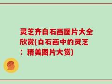 灵芝齐白石画图片大全欣赏(白石画中的灵芝：精美图片大赏)