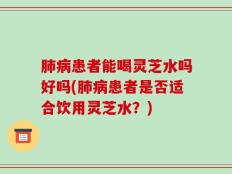 肺病患者能喝灵芝水吗好吗(肺病患者是否适合饮用灵芝水？)