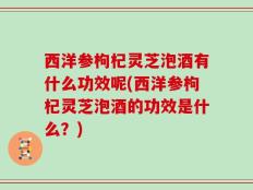 西洋参枸杞灵芝泡酒有什么功效呢(西洋参枸杞灵芝泡酒的功效是什么？)