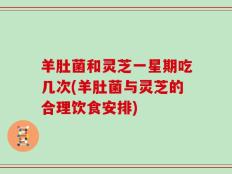 羊肚菌和灵芝一星期吃几次(羊肚菌与灵芝的合理饮食安排)