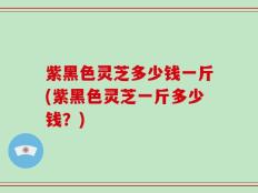 紫黑色灵芝多少钱一斤(紫黑色灵芝一斤多少钱？)