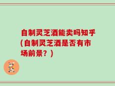 自制灵芝酒能卖吗知乎(自制灵芝酒是否有市场前景？)