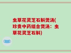 虫草花灵芝石斛煲汤(珍贵中药组合煲汤：虫草花灵芝石斛)