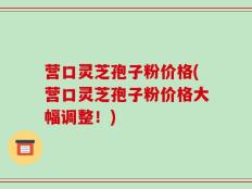 营口灵芝孢子粉价格(营口灵芝孢子粉价格大幅调整！)