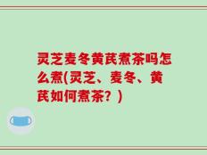 灵芝麦冬黄芪煮茶吗怎么煮(灵芝、麦冬、黄芪如何煮茶？)