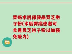 胃癌术后保健品灵芝袍子粉(术后胃癌患者可食用灵芝袍子粉以加强免疫力)