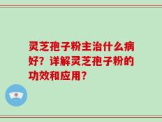 灵芝孢子粉主治什么病好？详解灵芝孢子粉的功效和应用？