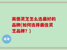 英德灵芝怎么选最好的品牌(如何选择最佳灵芝品牌？)