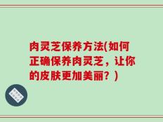肉灵芝保养方法(如何正确保养肉灵芝，让你的皮肤更加美丽？)