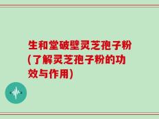 生和堂破壁灵芝孢子粉(了解灵芝孢子粉的功效与作用)