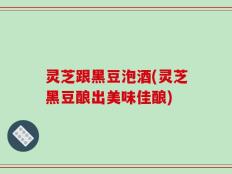 灵芝跟黑豆泡酒(灵芝黑豆酿出美味佳酿)