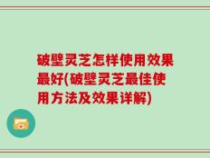 破壁灵芝怎样使用效果最好(破壁灵芝最佳使用方法及效果详解)