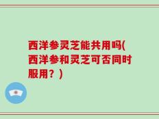 西洋参灵芝能共用吗(西洋参和灵芝可否同时服用？)