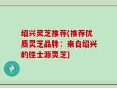 绍兴灵芝推荐(推荐优质灵芝品牌：来自绍兴的佳士源灵芝)