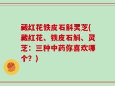 藏红花铁皮石斛灵芝(藏红花、铁皮石斛、灵芝：三种中药你喜欢哪个？)
