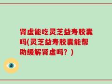 肾虚能吃灵芝益寿胶囊吗(灵芝益寿胶囊能帮助缓解肾虚吗？)