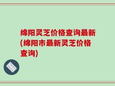绵阳灵芝价格查询最新(绵阳市最新灵芝价格查询)