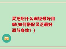 灵芝配什么调经最好用呢(如何搭配灵芝最好调节身体？)