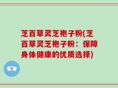 芝百草灵芝袍子粉(芝百草灵芝袍子粉：保障身体健康的优质选择)