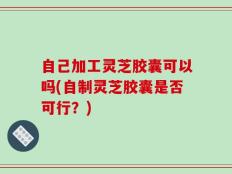 自己加工灵芝胶囊可以吗(自制灵芝胶囊是否可行？)