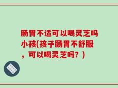 肠胃不适可以喝灵芝吗小孩(孩子肠胃不舒服，可以喝灵芝吗？)