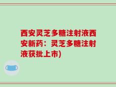 西安灵芝多糖注射液西安新药：灵芝多糖注射液获批上市)