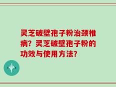 灵芝破壁孢子粉治颈椎病？灵芝破壁孢子粉的功效与使用方法？