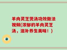 羊肉灵芝煲汤功效做法视频(浓郁的羊肉灵芝汤，滋补养生美味！)