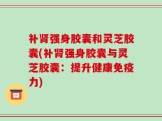 补肾强身胶囊和灵芝胶囊(补肾强身胶囊与灵芝胶囊：提升健康免疫力)