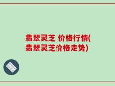 翡翠灵芝 价格行情(翡翠灵芝价格走势)