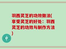 羽西灵芝的功效做法(享受灵芝的好处：羽西灵芝的功效与制作方法)
