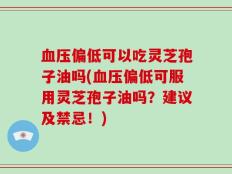 血压偏低可以吃灵芝孢子油吗(血压偏低可服用灵芝孢子油吗？建议及禁忌！)