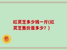 红灵芝多少钱一斤(红灵芝售价是多少？)