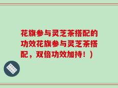花旗参与灵芝茶搭配的功效花旗参与灵芝茶搭配，双倍功效加持！)